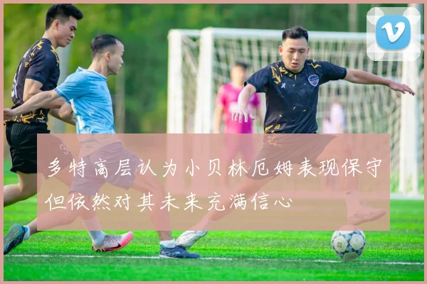 多特高层认为小贝林厄姆表现保守但依然对其未来充满信心