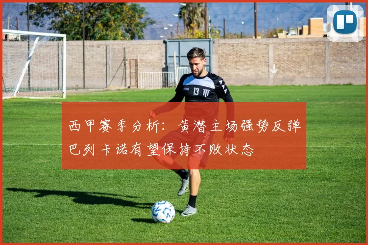 西甲赛季分析：黄潜主场强势反弹巴列卡诺有望保持不败状态