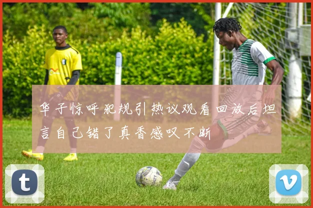华子惊呼犯规引热议观看回放后坦言自己错了真香感叹不断