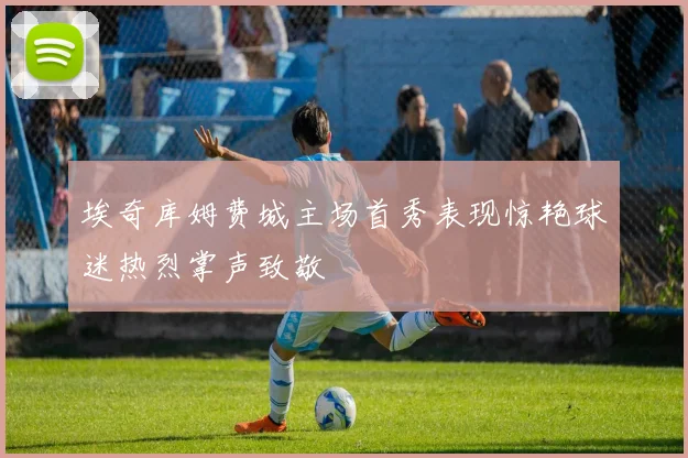 埃奇库姆费城主场首秀表现惊艳球迷热烈掌声致敬