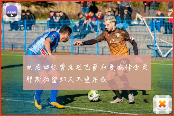 纳尼回忆曾接近巴萨和曼城转会莫耶斯劝留却又不重用我