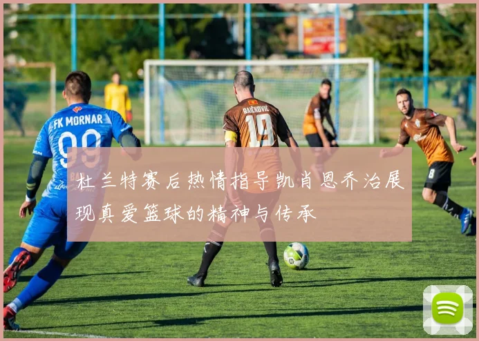 杜兰特赛后热情指导凯肖恩乔治展现真爱篮球的精神与传承