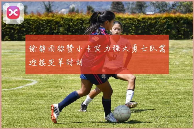 徐静雨称赞小卡实力强大勇士队需迎接变革时刻