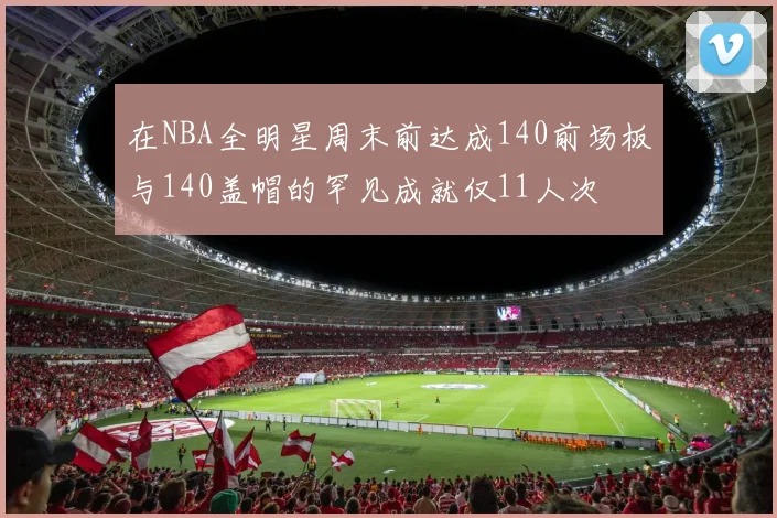 在NBA全明星周末前达成140前场板与140盖帽的罕见成就仅11人次