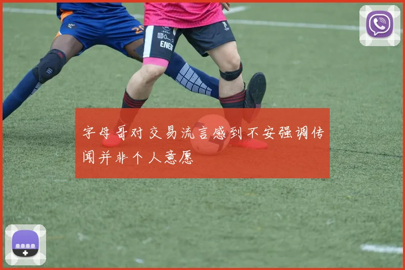 字母哥对交易流言感到不安强调传闻并非个人意愿