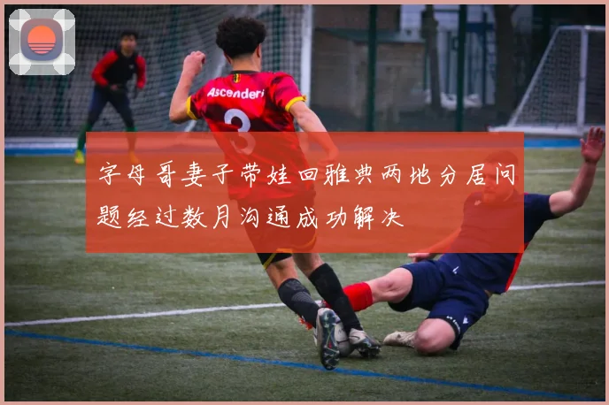 字母哥妻子带娃回雅典两地分居问题经过数月沟通成功解决