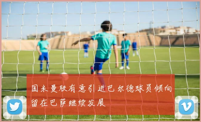 国米曼联有意引进巴尔德球员倾向留在巴萨继续发展