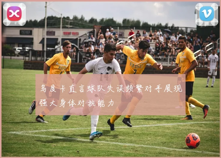 乌度卡直言球队失误频繁对手展现强大身体对抗能力
