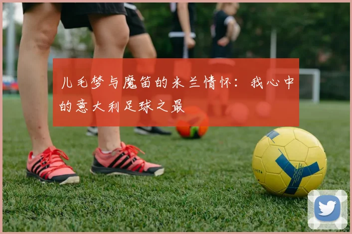 儿毛梦与魔笛的米兰情怀：我心中的意大利足球之最