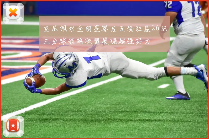 克尼佩尔全明星赛后五场狂轰26记三分球领跑联盟展现超强实力