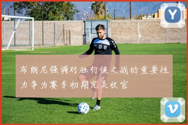 布朗尼强调对独行侠之战的重要性力争为赛季初期完美收官