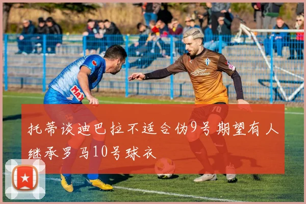 托蒂谈迪巴拉不适合伪9号期望有人继承罗马10号球衣