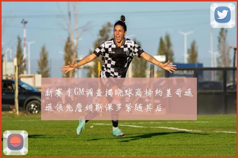 新赛季GM调查揭晓球商榜约基奇遥遥领先詹姆斯保罗紧随其后