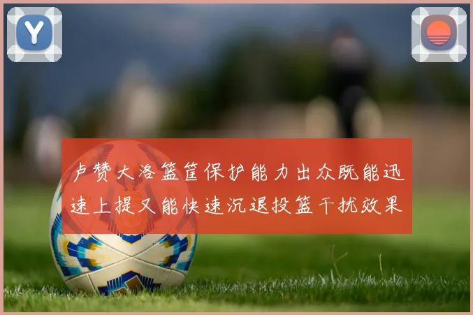 卢赞大洛篮筐保护能力出众既能迅速上提又能快速沉退投篮干扰效果显著
