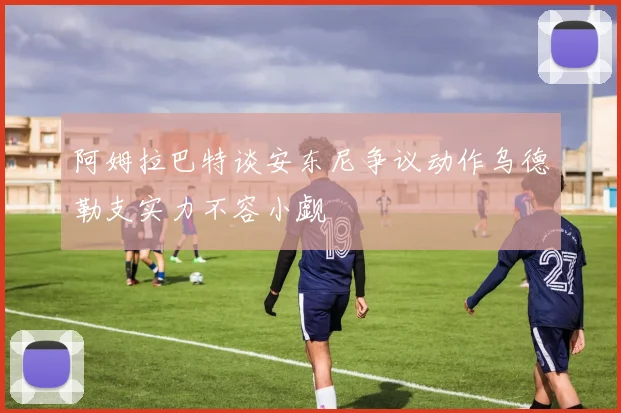 阿姆拉巴特谈安东尼争议动作乌德勒支实力不容小觑