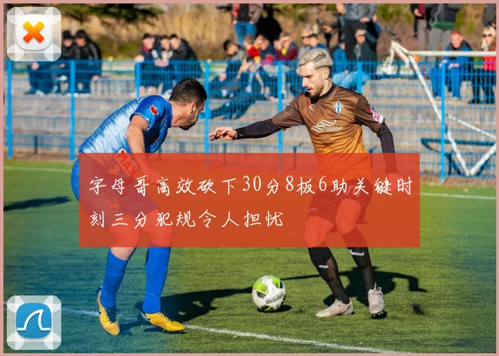 字母哥高效砍下30分8板6助关键时刻三分犯规令人担忧