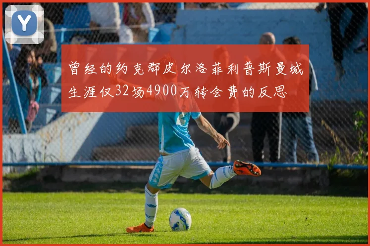 曾经的约克郡皮尔洛菲利普斯曼城生涯仅32场4900万转会费的反思