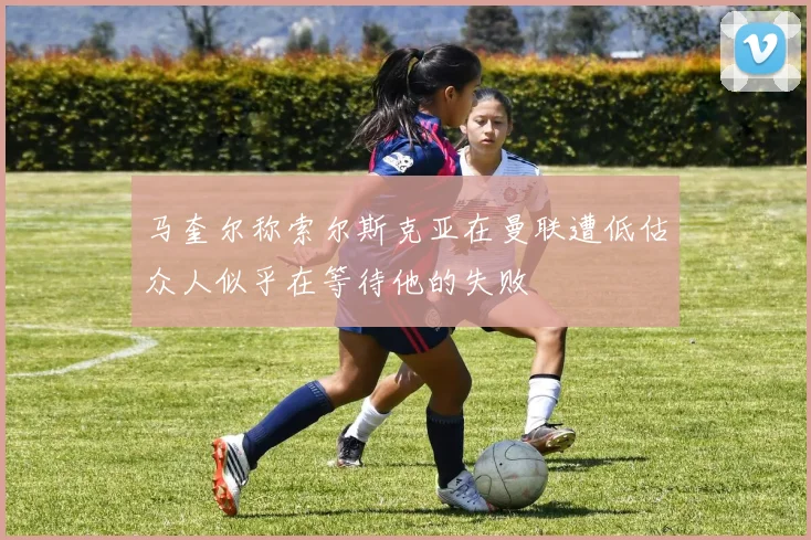 马奎尔称索尔斯克亚在曼联遭低估众人似乎在等待他的失败