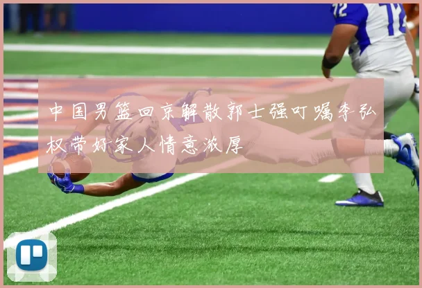 中国男篮回京解散郭士强叮嘱李弘权带好家人情意浓厚