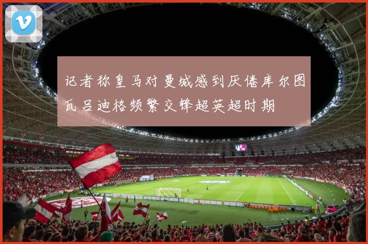 记者称皇马对曼城感到厌倦库尔图瓦吕迪格频繁交锋超英超时期