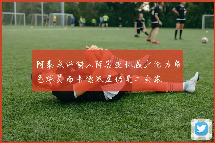 阿泰点评湖人阵容变化威少沦为角色球员而韦德浓眉仍是二当家