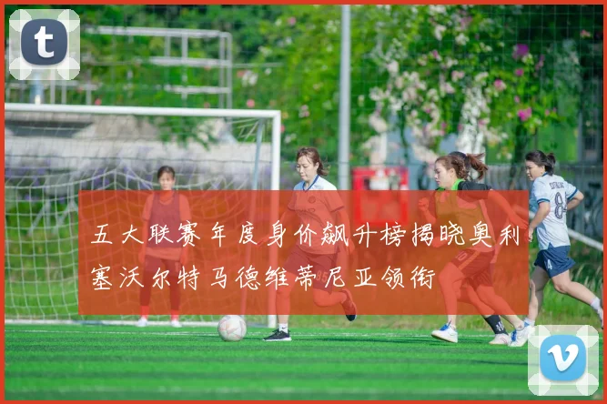 五大联赛年度身价飙升榜揭晓奥利塞沃尔特马德维蒂尼亚领衔