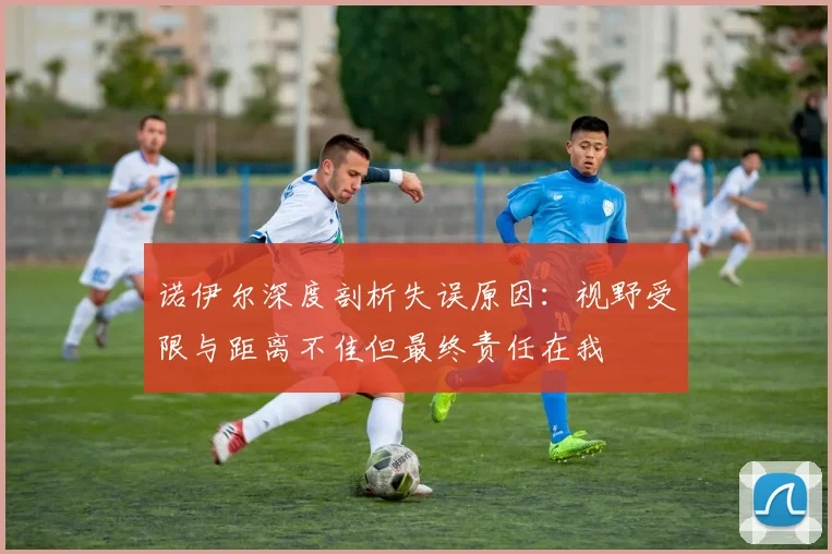 诺伊尔深度剖析失误原因：视野受限与距离不佳但最终责任在我