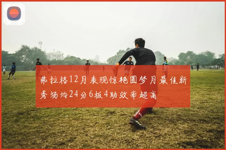 弗拉格12月表现惊艳圆梦月最佳新秀场均24分6板4助效率超高