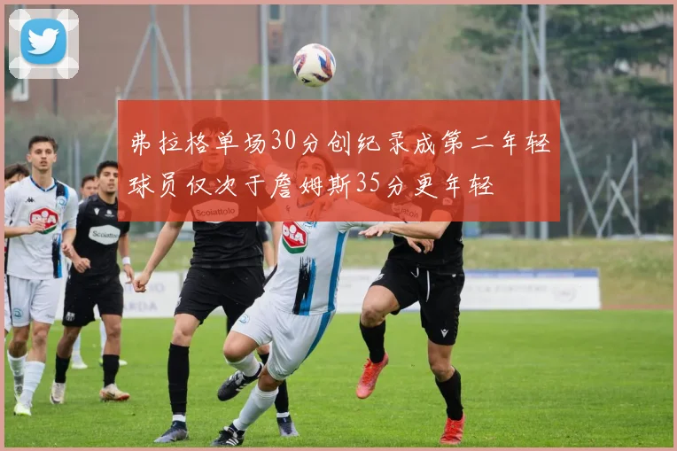 弗拉格单场30分创纪录成第二年轻球员仅次于詹姆斯35分更年轻