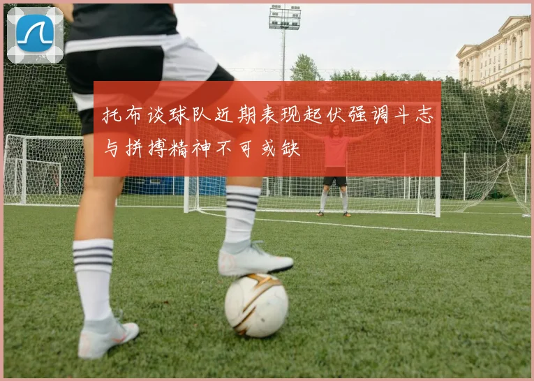 托布谈球队近期表现起伏强调斗志与拼搏精神不可或缺