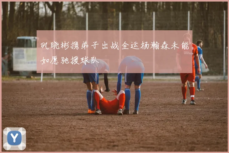 巩晓彬携弟子出战全运杨瀚森未能如愿驰援球队