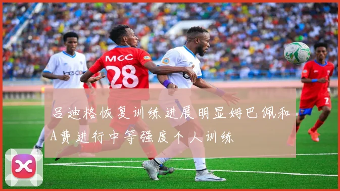吕迪格恢复训练进展明显姆巴佩和A费进行中等强度个人训练